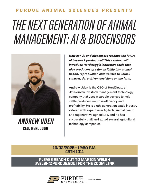 Seminar flyer titled “The Next Generation of Animal Management: AI & Biosensors.” Features a headshot of Andrew Uden, CEO of HerdDogg, wearing a collared shirt and dark sweater, smiling. The flyer explains how AI and biosensors can reshape livestock production by improving visibility into animal health, reproduction, and welfare. It notes that Uden is a 6th-generation cattle industry veteran with expertise in AgTech, animal health, and regenerative agriculture. Event details: Thursday, Oct. 2, 2025, at 12:30 p.m. in CRTN 1011. Attendees are instructed to contact Marion Welsh (welsh@purdue.edu ) for the Zoom link. Purdue University Animal Sciences branding appears at the bottom.