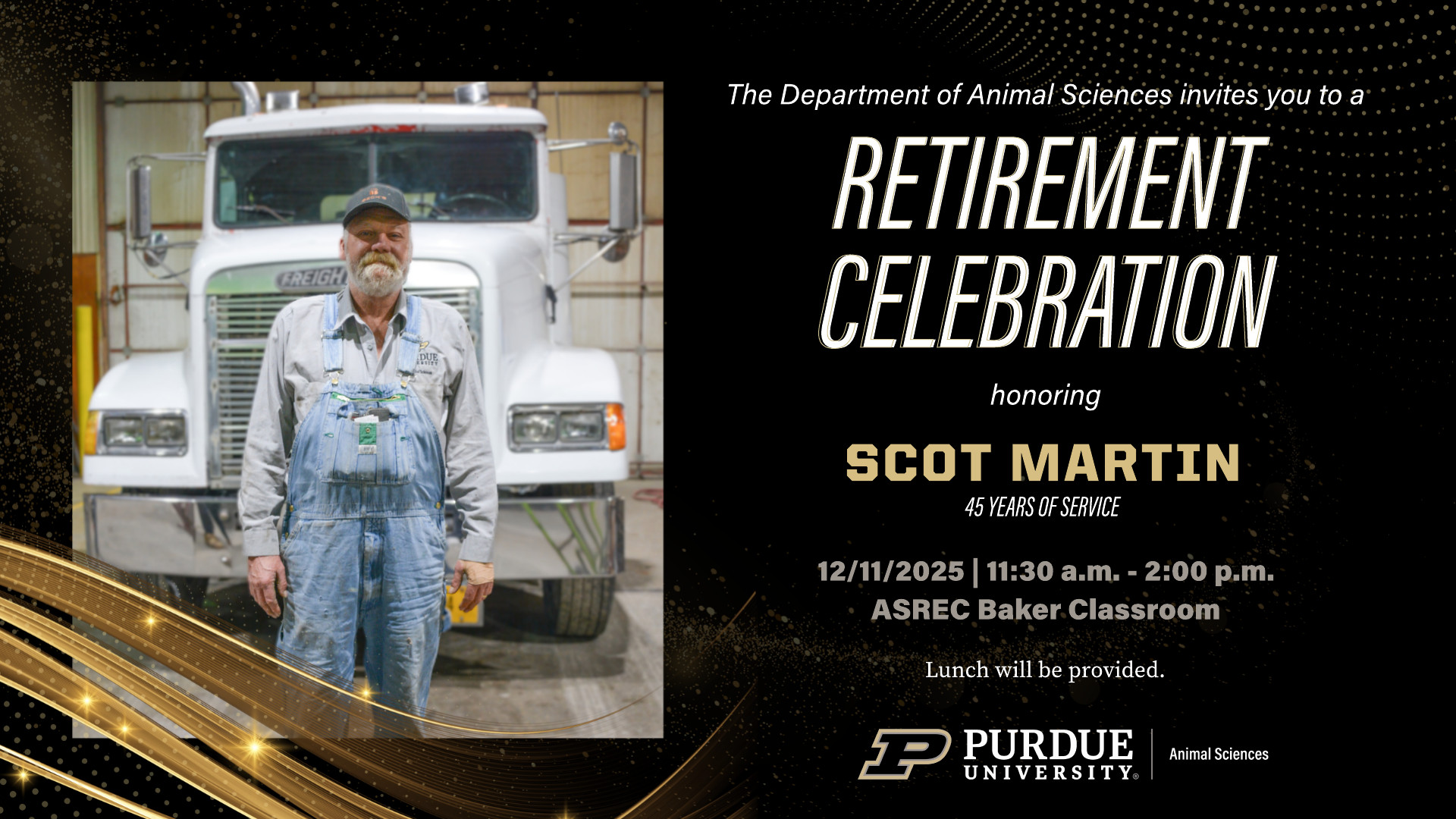 A retirement celebration flyer for Purdue Animal Sciences. On the left, a photo of Scot Martin standing in front of a white Freightliner semi-truck inside a shop. He is wearing denim overalls, a gray work shirt, and a black ball cap, and he is smiling slightly. On the right, text reads: “The Department of Animal Sciences invites you to a Retirement Celebration honoring Scot Martin — 45 years of service. 12/11/2025, 11:30 a.m.–2:00 p.m., ASREC Baker Classroom. Lunch will be provided.” The Purdue University Animal Sciences logo appear at the bottom. The background is black with gold swirls and sparkles.
