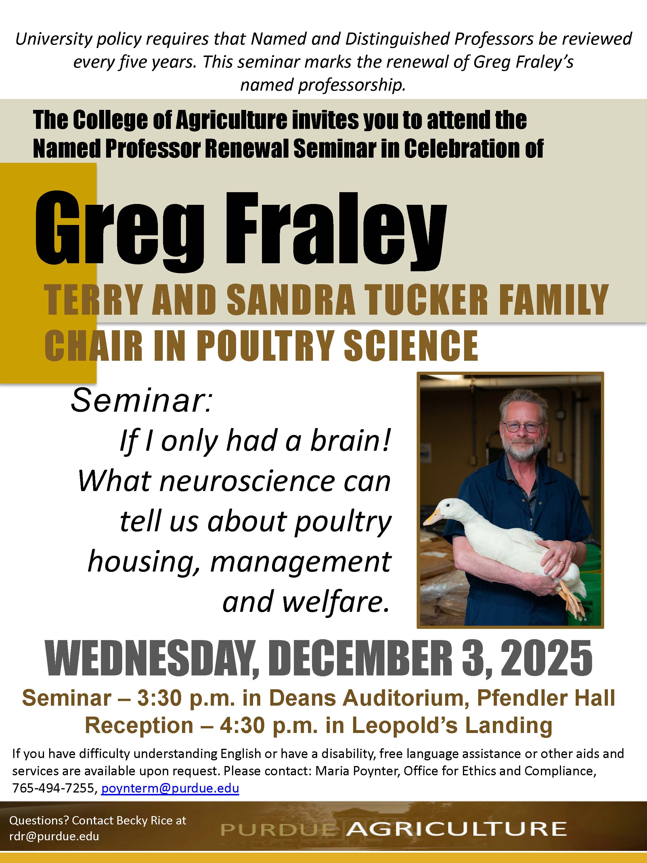 A Purdue College of Agriculture flyer announcing the Named Professor Renewal Seminar for Greg Fraley, Terry and Sandra Tucker Family Chair in Poultry Science. The flyer states that university policy requires Named and Distinguished Professors to be reviewed every five years, and this seminar marks the renewal of Fraley’s named professorship. The headline reads “The College of Agriculture invites you to attend the Named Professor Renewal Seminar in Celebration of Greg Fraley,” followed by his chair title. The seminar title is “If I only had a brain! What neuroscience can tell us about poultry housing, management and welfare.” A photo on the right shows Greg Fraley smiling and holding a white duck in his arms. Event details list Wednesday, December 3, 2025, with the seminar at 3:30 p.m. in Deans Auditorium, Pfendler Hall, and a reception at 4:30 p.m. in Leopold’s Landing. Accessibility and contact information are listed at the bottom, along with the Purdue Agriculture logo.